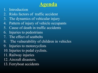 Agenda
1. Introduction
2. Risks factors of traffic accident
3. The dynamics of vehicular injury
4. Pattern of injury of vehicle occupants
5. Cause of death in traffic accidents
6. Injuries to pedestrians
7. The effect of seatbelts
8. The vulnerability of children in vehicles
9. Injuries to motorcyclists
10. Injuries to pedal cyclists.
11. Railway injuries
12. Aircraft disasters.
13. Ferryboat accidents
 