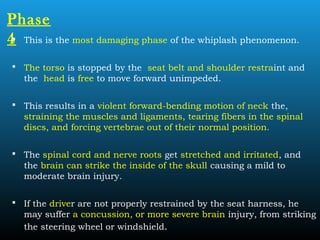 Phase
4 This is the most damaging phase of the whiplash phenomenon.
 The torso is stopped by the seat belt and shoulder restraint and
the head is free to move forward unimpeded.
 This results in a violent forward-bending motion of neck the,
straining the muscles and ligaments, tearing fibers in the spinal
discs, and forcing vertebrae out of their normal position.
 The spinal cord and nerve roots get stretched and irritated, and
the brain can strike the inside of the skull causing a mild to
moderate brain injury.
 If the driver are not properly restrained by the seat harness, he
may suffer a concussion, or more severe brain injury, from striking
the steering wheel or windshield.
 