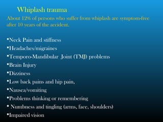 Whiplash trauma
About 12% of persons who suffer from whiplash are symptom-free
after 10 years of the accident.
Neck Pain and stiffness
Headaches/migraines
Temporo-Mandibular Joint (TMJ) problems
Brain Injury
Dizziness
Low back pains and hip pain,
Nausea/vomiting
Problems thinking or remembering
 Numbness and tingling (arms, face, shoulders)
Impaired vision
 