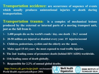 Transportation accidence: are occurrence of sequence of events
which usually produces unintentional injuries or death during
transportation.
Transportation trauma: is a complex of mechanical lesions
produced by the external or internal parts of a moving transport unit,
just as the fall from it.
1- 3,400 people die on the world's roads / day. one death / 26.3 second
2- 20-50 million are injured or disabled every year. 15 injuries/second
3- Children, pedestrians, cyclists and the elderly are the most.
4- Males aged 15-44 years the most exposed to road traffic injuries.
5- The 2nd leading cause of premature death (behind HIV/AIDS) worldwide.
6- 11th leading cause of death globally.
7- Responsible for 2.2% of annual global deaths.
http://www.cdc.gov/ncipc/pub- res/research_agenda/06_transportation.htm
World Health organizationReport 2004.
 