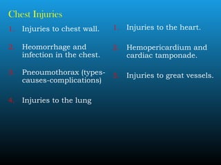 Chest Injuries
1. Injuries to chest wall.
2. Heomorrhage and
infection in the chest.
3. Pneoumothorax (types-
causes-complications)
4. Injuries to the lung
1. Injuries to the heart.
2. Hemopericardium and
cardiac tamponade.
3. Injuries to great vessels.
 