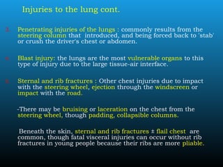 Injuries to the lung cont.
3. Penetrating injuries of the lungs : commonly results from the
steering column that introduced, and being forced back to 'stab'
or crush the driver's chest or abdomen.
4. Blast injury: the lungs are the most vulnerable organs to this
type of injury due to the large tissue-air interface.
5. Sternal and rib fractures : Other chest injuries due to impact
with the steering wheel, ejection through the windscreen or
impact with the road.
-There may be bruising or laceration on the chest from the
steering wheel, though padding, collapsible columns.
Beneath the skin, sternal and rib fractures ± flail chest are
common, though fatal visceral injuries can occur without rib
fractures in young people because their ribs are more pliable.
 