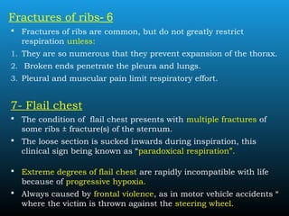6-Fractures of ribs
 Fractures of ribs are common, but do not greatly restrict
respiration unless:
1. They are so numerous that they prevent expansion of the thorax.
2. Broken ends penetrate the pleura and lungs.
3. Pleural and muscular pain limit respiratory effort.
7- Flail chest
 The condition of flail chest presents with multiple fractures of
some ribs ± fracture(s) of the sternum.
 The loose section is sucked inwards during inspiration, this
clinical sign being known as “paradoxical respiration”.
 Extreme degrees of flail chest are rapidly incompatible with life
because of progressive hypoxia.
 Always caused by frontal violence, as in motor vehicle accidents “
where the victim is thrown against the steering wheel.
 