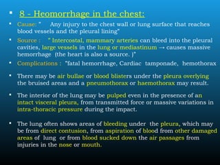  8 - Heomorrhage in the chest:
 Cause: ” Any injury to the chest wall or lung surface that reaches
blood vessels and the pleural lining”
 Source : ” Intercostal, mammary arteries can bleed into the pleural
cavities, large vessels in the lung or mediastinum → causes massive
hemorrhage (the heart is also a source. )”
 Complications : ”fatal hemorrhage, Cardiac tamponade, hemothorax
 There may be air bullae or blood blisters under the pleura overlying
the bruised areas and a pneumothorax or haemothorax may result.
 The interior of the lung may be pulped even in the presence of an
intact visceral pleura, from transmitted force or massive variations in
intra-thoracic pressure during the impact.
 The lung often shows areas of bleeding under the pleura, which may
be from direct contusion, from aspiration of blood from other damaged
areas of lung or from blood sucked down the air passages from
injuries in the nose or mouth.
 
