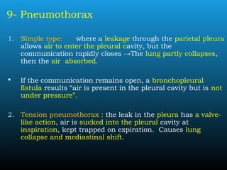 9- Pneumothorax
1. Simple type: where a leakage through the parietal pleura
allows air to enter the pleural cavity, but the
communication rapidly closes →The lung partly collapses,
then the air absorbed.
 If the communication remains open, a bronchopleural
fistula results “air is present in the pleural cavity but is not
under pressure”.
2. Tension pneumothorax : the leak in the pleura has a valve-
like action, air is sucked into the pleural cavity at
inspiration, kept trapped on expiration. Causes lung
collapse and mediastinal shift.
 