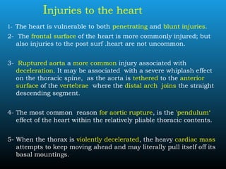 Injuries to the heart
1- The heart is vulnerable to both penetrating and blunt injuries.
2- The frontal surface of the heart is more commonly injured; but
also injuries to the post surf .heart are not uncommon.
3- Ruptured aorta a more common injury associated with
deceleration. It may be associated with a severe whiplash effect
on the thoracic spine, as the aorta is tethered to the anterior
surface of the vertebrae where the distal arch joins the straight
descending segment.
4- The most common reason for aortic rupture, is the 'pendulum‘
effect of the heart within the relatively pliable thoracic contents.
5- When the thorax is violently decelerated, the heavy cardiac mass
attempts to keep moving ahead and may literally pull itself off its
basal mountings.
 