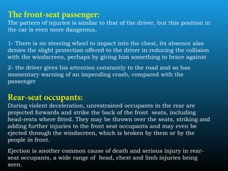 The front-seat passenger:
The pattern of injuries is similar to that of the driver, but this position in
the car is even more dangerous,
1- There is no steering wheel to impact into the chest, its absence also
denies the slight protection offered to the driver in reducing the collision
with the windscreen, perhaps by giving him something to brace against
2- the driver gives his attention constantly to the road and so has
momentary warning of an impending crash, compared with the
passenger
Rear-seat occupants:
During violent deceleration, unrestrained occupants in the rear are
projected forwards and strike the back of the front seats, including
head-rests where fitted. They may be thrown over the seats, striking and
adding further injuries to the front seat occupants and may even be
ejected through the windscreen, which is broken by them or by the
people in front.
Ejection is another common cause of death and serious injury in rear-
seat occupants, a wide range of head, chest and limb injuries being
seen.
 