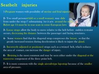 1-Pregnant women with possibility of uterine and fetal injuries
2- Too small persons(child or a small woman), may slide
from under the strap (‘ submarining )or it acts around the neck.
Below age 14 must be in rear seats in some European laws
3- Loose straps allow the body to move relative to the belt before sudden restraint
occurs, decreasing the distance between the passenger and facing structures.
4- Some women find that the diagonal strap compresses the breast, so that the
greatly increased tension during deceleration is likely to injure the gland.
5- Incorrectly adjusted or positioned straps such as a twisted belt, which reduces
the area of contact, can increase the danger of injury.
6- Bruising is the most common and may be seen either under the diagonal or the
transverse component of the three point belt.
7- It is more common with the single aircraft-type lap-strap because of the smaller
area of pressure.
Seatbelt injuries
 