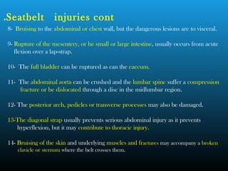 8- Bruising to the abdominal or chest wall, but the dangerous lesions are to visceral.
9- Rupture of the mesentery, or he small or large intestine, usually occurs from acute
flexion over a lap-strap.
10- The full bladder can be ruptured as can the caecum.
11- The abdominal aorta can be crushed and the lumbar spine suffer a compression
fracture or be dislocated through a disc in the midlumbar region.
12- The posterior arch, pedicles or transverse processes may also be damaged.
13-The diagonal strap usually prevents serious abdominal injury as it prevents
hyperflexion, but it may contribute to thoracic injury.
14- Bruising of the skin and underlying muscles and fractures may accompany a broken
clavicle or sternum where the belt crosses them.
Seatbelt injuries cont.
 