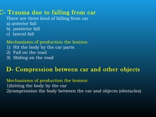 C- Trauma due to falling from car
There are three kind of falling from car
a) anterior fall
b) posterior fall
c) lateral fall
Mechanisms of production the lesions:
1) Hit the body by the car parts
2) Fall on the road
3) Sliding on the road
D- Compression between car and other objects
Mechanisms of production the lesions:
1)hitting the body by the car
2)compression the body between the car and objects (obstacles)
 