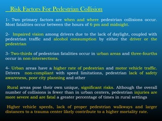 Risk Factors For Pedestrian Collision
1- Two primary factors are when and where pedestrian collisions occur.
Most fatalities occur between the hours of 6 pm and midnight.
2- Impaired vision among drivers due to the lack of daylight, coupled with
pedestrian traffic and alcohol consumption by either the driver or the
pedestrian
3- Two-thirds of pedestrian fatalities occur in urban areas and three-fourths
occur in non-intersections.
4- Urban areas have a higher rate of pedestrian and motor vehicle traffic.
Drivers non-compliant with speed limitations, pedestrian lack of safety
awareness, poor city planning and other
Rural areas pose their own unique, significant risks. Although the overall
number of collisions is fewer than in urban centers, pedestrian injuries are
more severe and are fatal a greater percentage of times in rural settings
 Higher vehicle speeds, lack of proper pedestrian walkways and larger
distances to a trauma center likely contribute to a higher mortality rate.
 