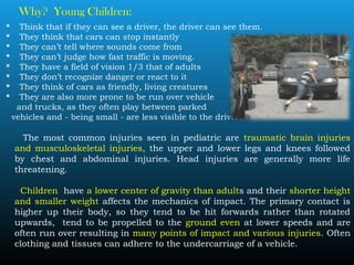 Why? Young Children:
 Think that if they can see a driver, the driver can see them.
 They think that cars can stop instantly
 They can’t tell where sounds come from
 They can’t judge how fast traffic is moving.
 They have a field of vision 1/3 that of adults
 They don’t recognize danger or react to it
 They think of cars as friendly, living creatures
 They are also more prone to be run over vehicle
and trucks, as they often play between parked
vehicles and - being small - are less visible to the driver.
The most common injuries seen in pediatric are traumatic brain injuries
and musculoskeletal injuries, the upper and lower legs and knees followed
by chest and abdominal injuries. Head injuries are generally more life
threatening.
Children have a lower center of gravity than adults and their shorter height
and smaller weight affects the mechanics of impact. The primary contact is
higher up their body, so they tend to be hit forwards rather than rotated
upwards, tend to be propelled to the ground even at lower speeds and are
often run over resulting in many points of impact and various injuries. Often
clothing and tissues can adhere to the undercarriage of a vehicle.
 