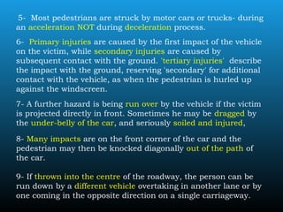 5- Most pedestrians are struck by motor cars or trucks- during
an acceleration NOT during deceleration process.
6- Primary injuries are caused by the first impact of the vehicle
on the victim, while secondary injuries are caused by
subsequent contact with the ground. 'tertiary injuries' describe
the impact with the ground, reserving 'secondary' for additional
contact with the vehicle, as when the pedestrian is hurled up
against the windscreen.
7- A further hazard is being run over by the vehicle if the victim
is projected directly in front. Sometimes he may be dragged by
the under-belly of the car, and seriously soiled and injured,
8- Many impacts are on the front corner of the car and the
pedestrian may then be knocked diagonally out of the path of
the car.
9- If thrown into the centre of the roadway, the person can be
run down by a different vehicle overtaking in another lane or by
one coming in the opposite direction on a single carriageway.
 
