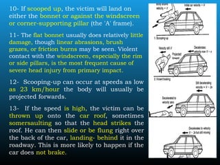 10- If scooped up, the victim will land on
either the bonnet or against the windscreen
or corner-supporting pillar (the 'A' frame).
11- The flat bonnet usually does relatively little
damage, though linear abrasions, brush
grazes, or friction burns may be seen. Violent
contact with the windscreen, especially the rim
or side pillars, is the most frequent cause of
severe head injury from primary impact.
12- Scooping-up can occur at speeds as low
as 23 km/hour the body will usually be
projected forwards.
13- If the speed is high, the victim can be
thrown up onto the car roof, sometimes
somersaulting so that the head strikes the
roof. He can then slide or be flung right over
the back of the car, landing- behind it in the
roadway. This is more likely to happen if the
car does not brake.
 