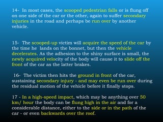 14- In most cases, the scooped pedestrian falls or is flung off
on one side of the car or the other, again to suffer secondary
injuries in the road and perhaps be run over by another
vehicle.
15- The scooped-up victim will acquire the speed of the car by
the time he lands on the bonnet, but then the vehicle
decelerates. As the adhesion to the shiny surface is small, the
newly acquired velocity of the body will cause it to slide off the
front of the car as the latter brakes.
16- The victim then hits the ground in front of the car,
sustaining secondary injury - and may even be run over during
the residual motion of the vehicle before it finally stops.
17 - In a high-speed impact, which may be anything over 50
km/ hour the body can be flung high in the air and for a
considerable distance, either to the side or in the path of the
car - or even backwards over the roof.
 