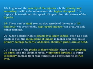 18- In general, the severity of the injuries – both primary and
secondary - will be the more severe the higher the speed. It is
impossible to estimate the speed of impact from the nature of the
injuries.
19- These can be fatal even at slow speeds of the order of 10
km/hour, yet occasionally high-speed impacts can produce only
minor damage.
20- When a pedestrian is struck by a larger vehicle, such as a van,
truck or bus, the initial point of impact is higher and may cause
primary damage to pelvis, abdomen, shoulder-girdle, arm or head.
21- Because of the profile of these vehicles, there is no scooping-
up effect, and the victim is usually projected forwards to suffer
secondary damage from road contact and sometimes to be run
over.
 