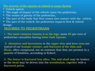 The severity of the injuries is related to many factors
 Vehicle speed,
 The angle of impact of the vehicle upon the pedestrian,
 The center of gravity of the pedestrian,
 The part of the body that first comes into contact with the vehicle,
 The part of the vehicle the pedestrian impacts first & vehicle
design.
INJURIES TO PEDESTRIANS
1- The most common trauma is to the legs, some 85 per cent of
pedestrian casualties having lower limb injuries.
2- Abrasions and lacerations to the upper shin and knee area are
typical of car bumper contact, and fractures of the tibia and
fibula, often compound, are so common that they are present in a
quarter of fatalities, according to Eckert.
3- The femur is fractured less often. The mid-shaft may be broken
or the head may be driven into the acetabulum, together with a
fractured pelvis.
 