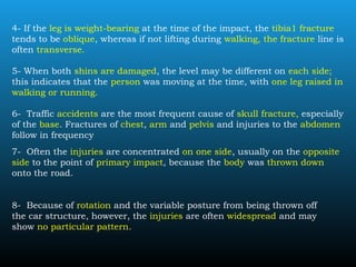 4- If the leg is weight-bearing at the time of the impact, the tibia1 fracture
tends to be oblique, whereas if not lifting during walking, the fracture line is
often transverse.
5- When both shins are damaged, the level may be different on each side;
this indicates that the person was moving at the time, with one leg raised in
walking or running.
6- Traffic accidents are the most frequent cause of skull fracture, especially
of the base. Fractures of chest, arm and pelvis and injuries to the abdomen
follow in frequency
7- Often the injuries are concentrated on one side, usually on the opposite
side to the point of primary impact, because the body was thrown down
onto the road.
8- Because of rotation and the variable posture from being thrown off
the car structure, however, the injuries are often widespread and may
show no particular pattern.
 