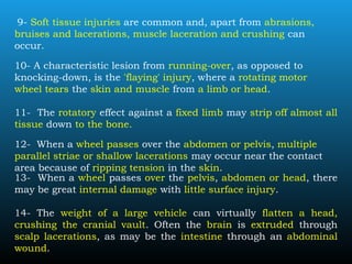 9- Soft tissue injuries are common and, apart from abrasions,
bruises and lacerations, muscle laceration and crushing can
occur.
10- A characteristic lesion from running-over, as opposed to
knocking-down, is the 'flaying' injury, where a rotating motor
wheel tears the skin and muscle from a limb or head.
11- The rotatory effect against a fixed limb may strip off almost all
tissue down to the bone.
12- When a wheel passes over the abdomen or pelvis, multiple
parallel striae or shallow lacerations may occur near the contact
area because of ripping tension in the skin.
13- When a wheel passes over the pelvis, abdomen or head, there
may be great internal damage with little surface injury.
14- The weight of a large vehicle can virtually flatten a head,
crushing the cranial vault. Often the brain is extruded through
scalp lacerations, as may be the intestine through an abdominal
wound.
 