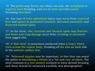 15- The pelvis may flatten out when run over, the symphysis or
superior rami breaking, and one or both sacroiliac joints
becoming detached.
16- Any type of intra-abdominal injury may occur from ruptured
liver and spleen to perforated intestine, lacerated mesentery and
fractured lumbar spine.
17- In the chest, ribs, sternum and thoracic spine may fracture,
and heart and lung damage occur from crushing or laceration
from jagged ribs.
18- A 'flail chest' is sometimes produced when a heavy wheel
runs across the supine body, breaking all the ribs on each side
in the anterior axillary line.
19- Patterned injuries may be important, in that they can assist
the police in identifying a vehicle in a 'hit-and-run‘ accident. The
most common is a tyre pattern outlined in intra-dermal bruising
and these should be measured carefully and photographed.
 