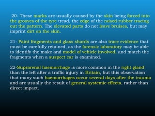 20- These marks are usually caused by the skin being forced into
the grooves of the tyre tread, the edge of the raised rubber tracing
out the pattern. The elevated parts do not leave bruises, but may
imprint dirt on the skin.
21- Paint fragments and glass shards are also trace evidence that
must be carefully retained, as the forensic laboratory may be able
to identify the make and model of vehicle involved, and match the
fragments when a suspect car is examined.
22-Suprarenal haemorrhage is more common in the right gland
than the left after a traffic injury in Britain, but this observation
that many such haemorrhages occur several days after the trauma
and are usually the result of general systemic effects, rather than
direct impact.
 
