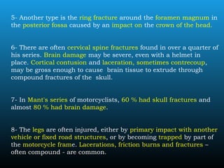 5- Another type is the ring fracture around the foramen magnum in
the posterior fossa caused by an impact on the crown of the head.
6- There are often cervical spine fractures found in over a quarter of
his series. Brain damage may be severe, even with a helmet in
place. Cortical contusion and laceration, sometimes contrecoup,
may be gross enough to cause brain tissue to extrude through
compound fractures of the skull.
7- In Mant's series of motorcyclists, 60 % had skull fractures and
almost 80 % had brain damage.
8- The legs are often injured, either by primary impact with another
vehicle or fixed road structures, or by becoming trapped by part of
the motorcycle frame. Lacerations, friction burns and fractures –
often compound - are common.
 