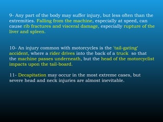 9- Any part of the body may suffer injury, but less often than the
extremities. Falling from the machine, especially at speed, can
cause rib fractures and visceral damage, especially rupture of the
liver and spleen.
10- An injury common with motorcycles is the 'tail-gating‘
accident, where a rider drives into the back of a truck so that
the machine passes underneath, but the head of the motorcyclist
impacts upon the tail-board.
11- Decapitation may occur in the most extreme cases, but
severe head and neck injuries are almost inevitable.
 
