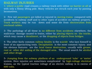 RAILWAY INJURIES
1- where a public road crosses a railway track with either no barrier at all or
with only a flimsy lifting pole. Many vehicles are struck each year by passing
locomotives.
2- Few rail passengers are killed or injured in moving trains compared with
accidents to railway staff and to other types of accident on railway property.
Track workers may be run down and some die from electrocution from
overhead cables.
3- The pathology of all these is no different from accidents elsewhere, the
malicious damage caused to trains, either by placing objects on the tracks,
which may cause a derailment, or the dropping of objects from bridges.
4- The other fairly common railway fatality is the suicide who lays himself in
front of an approaching train. Decapitation is the most common injury. and
the obvious features are the local tissue destruction, usually with grease,
rust or other dirt soiling of the damaged area. The usual search for alcohol
and other drugs
5- Jumping from the subway platform of an underground 'tube‘ or 'metro'
system. Here injuries are sometimes complicated by high-voltage electrical
lesions, as the typical traction voltage of an electric railway is in excess of
600 volts.
 