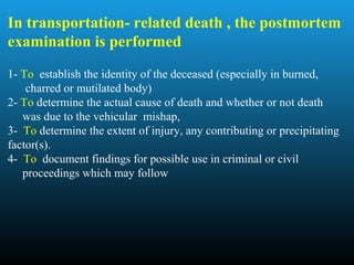 In transportation- related death , the postmortem
examination is performed
1- To establish the identity of the deceased (especially in burned,
charred or mutilated body)
2- To determine the actual cause of death and whether or not death
was due to the vehicular mishap,
3- To determine the extent of injury, any contributing or precipitating
factor(s).
4- To document findings for possible use in criminal or civil
proceedings which may follow
 