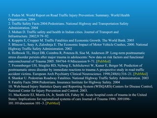 1. Peden M. World Report on Road Traffic Injury Prevention: Summary. World Health 
Organization. 2004
2. Traffic Safety Facts 2004:Pedestrians. National Highway and Transportation Safety 
Administration. 2004
3. Mohan D. Traffic safety and health in Indian cities. Journal of Transport and 
Infrastructure. 2002;9:79–92.
4. Koppits E, Cropper M. Traffic Fatalities and Economic Growth. The World Bank. 2003
5. Blincoe L, Seay A, Zaloshnja E. The Economic Impact of Motor Vehicle Crashes, 2000. National 
Highway Traffic Safety Administration. 2002
6. Holbrook TL, Hoyt DB, Coimbra R, Potenza B, Sise M, Anderson JP. Long-term posttraumatic 
stress disorder persists after major trauma in adolescents: New data on risk factors and functional 
outcomeJournal of Trauma 2005. 584764–9.9discussion 9–71. [PubMed]
7. Frommberger UH, Stieglitz RD, Nyberg E, Schlickewei W, Kuner E, Berger M. Prediction of 
posttraumatic stress disorder by immediate reactions to trauma:A prospective study in road traffic 
accident victims. European Arch Psychiatry Clinical Neuroscience. 1998;248(6):316–21. [PubMed]
8. Shankar U. Pedestrian Roadway Fatalities. National Highway Traffic Safety Administration. 2003
9. Fatality Facts 2004:Pedestrians. Insurance Institute for Highway Safety. 2004
10. Web-based Injury Statistics Query and Reporting System (WISQARS) Centers for Disease Control; 
National Center for Injury Prevention and Control. 2003.
11. MacKenzie EJ, Morris JA, Jr, Smith GS, Fahey M. Acute hospital costs of trauma in the United 
States: Implications for regionalized systems of care Journal of Trauma 1990. 3091096–
101.101discussion 101–3. [PubMed]
 