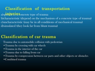 a)specific to a concrete type of trauma
b)characteristic (depend on the mechanism of a concrete type of trauma)
c)uncharacteristic (may be in all conditions of mechanical trauma)
d)simulated (they look far from blunt trauma)
Classification of transportation
injuries
Classification of car trauma
Trauma due to automobile collision with pedestrian
•Trauma by crossing with car wheels
•Trauma in the interior of the car
•Trauma due to falling from car
•Trauma by compression between car parts and other objects or obstacles
•Combined trauma
 