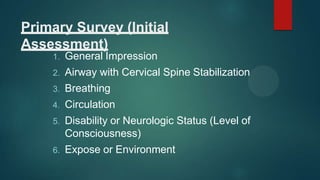 Primary Survey (Initial
Assessment)
1. General Impression
2. Airway with Cervical Spine Stabilization
3. Breathing
4. Circulation
5. Disability or Neurologic Status (Level of
Consciousness)
6. Expose or Environment
 