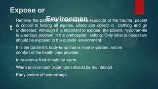 Expose or
Environmen
t
• Remove the patient’s clothes because exposure of the trauma patient
is critical to finding all injuries. Blood can collect in clothing and go
undetected. Although it is important to expose the patient, hypothermia
is a serious problem in the prehospital setting. Only what is necessary
should be exposed to the outside environment.
• It is the patient’s body temp that is most important, not he
comfort of the health care provider.
• Intravenous fluid should be warm.
• Warm environment (room tem) should be maintained.
• Early control of hemorrhage.
 