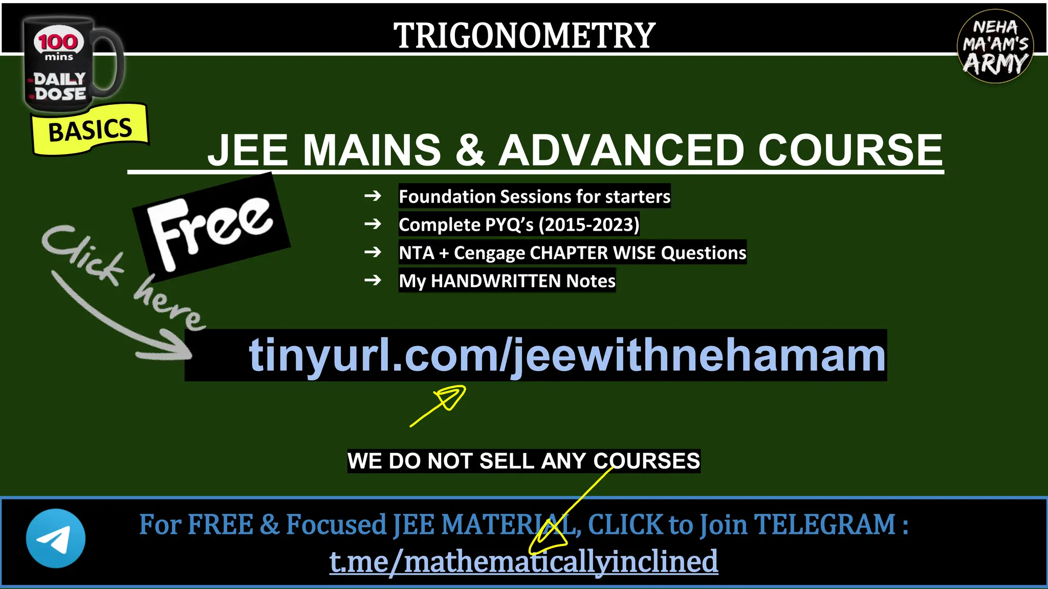 TRIGONOMETRY
JEE MAINS & ADVANCED COURSE
➔ Foundation Sessions for starters
➔ Complete PYQ’s (2015-2023)
➔ NTA + Cengage CHAPTER WISE Questions
➔ My HANDWRITTEN Notes
tinyurl.com/jeewithnehamam
WE DO NOT SELL ANY COURSES
For FREE & Focused JEE MATERIAL, CLICK to Join TELEGRAM :
t.me/mathematicallyinclined
 