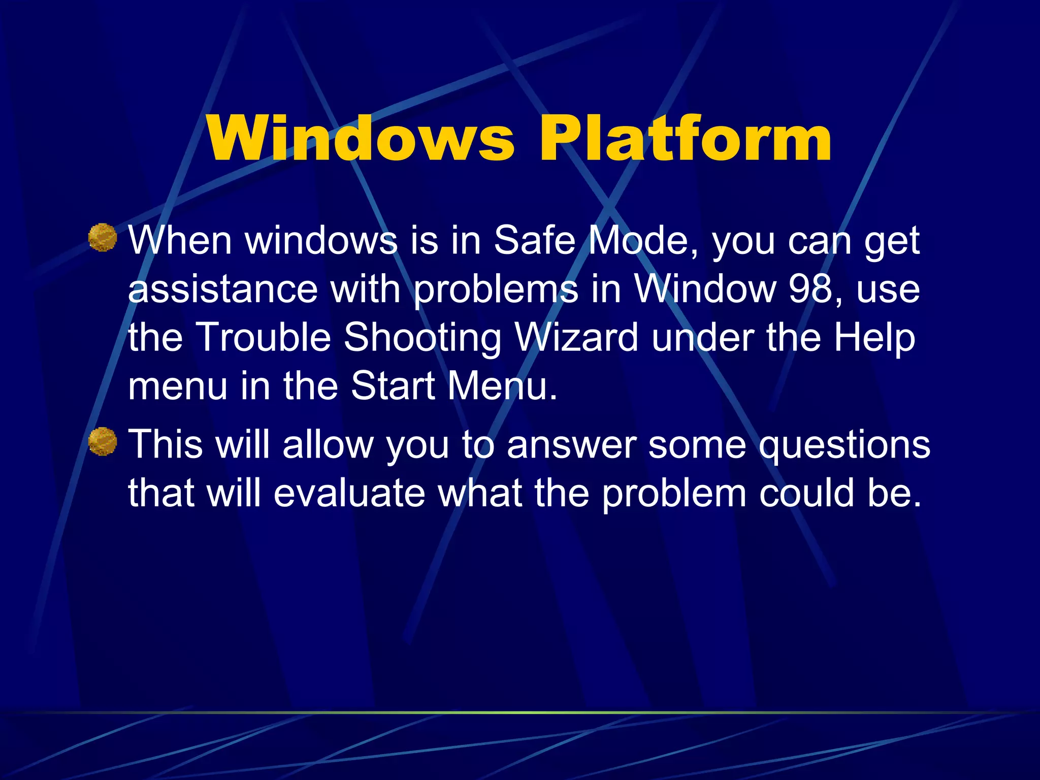 Windows Platform
When windows is in Safe Mode, you can get
assistance with problems in Window 98, use
the Trouble Shooting Wizard under the Help
menu in the Start Menu.
This will allow you to answer some questions
that will evaluate what the problem could be.
 