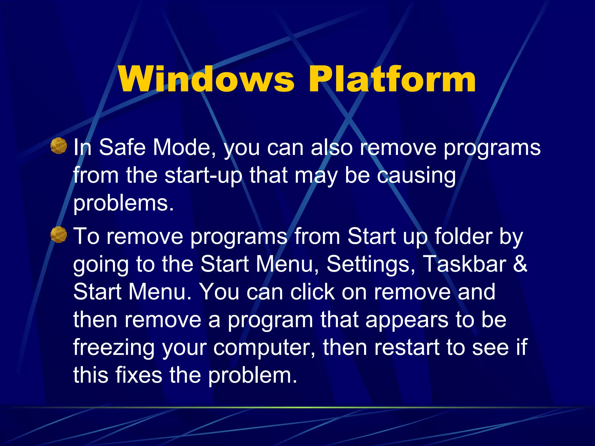 Windows Platform
In Safe Mode, you can also remove programs
from the start-up that may be causing
problems.
To remove programs from Start up folder by
going to the Start Menu, Settings, Taskbar &
Start Menu. You can click on remove and
then remove a program that appears to be
freezing your computer, then restart to see if
this fixes the problem.
 