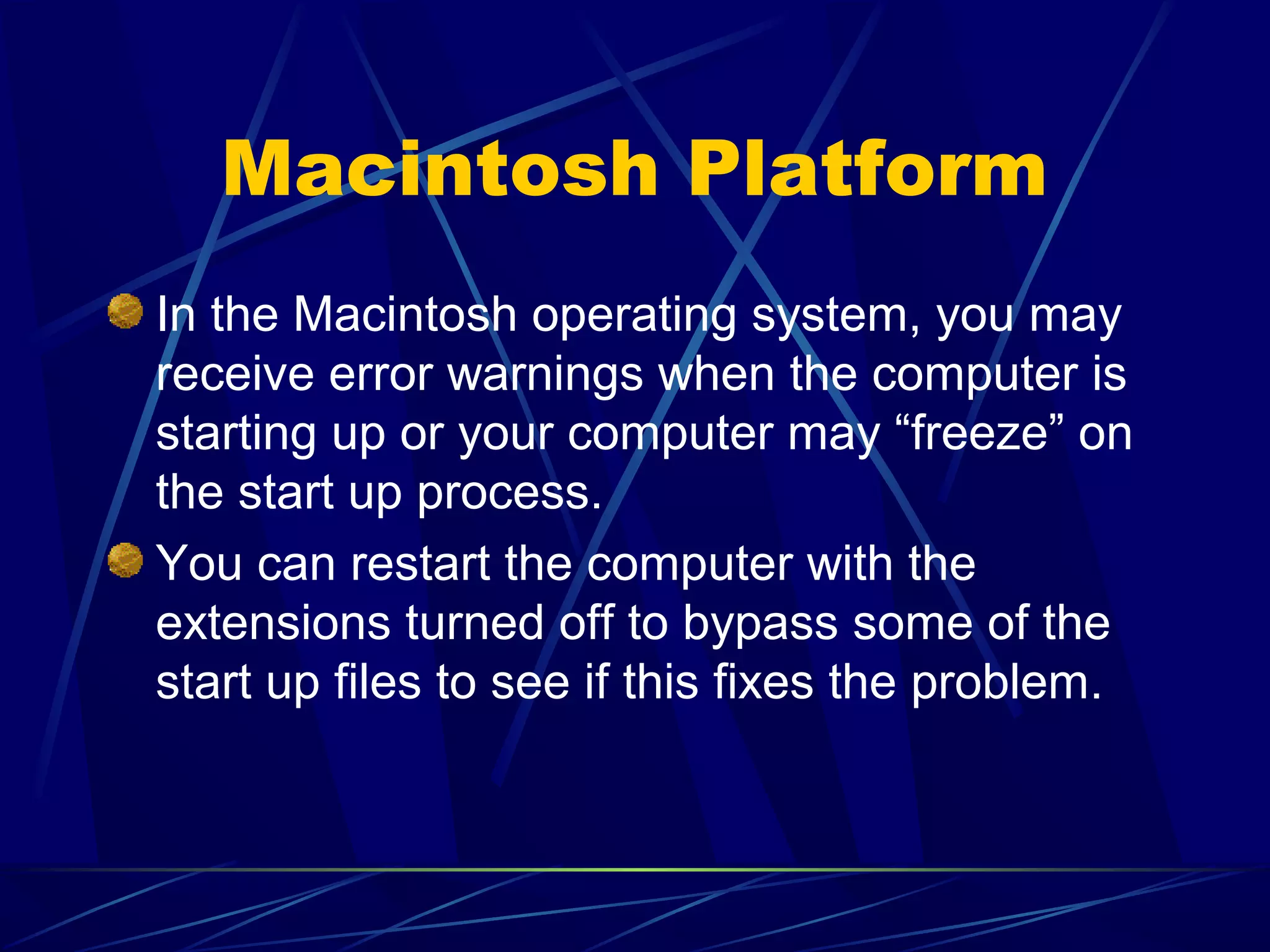 Macintosh Platform
In the Macintosh operating system, you may
receive error warnings when the computer is
starting up or your computer may “freeze” on
the start up process.
You can restart the computer with the
extensions turned off to bypass some of the
start up files to see if this fixes the problem.
 