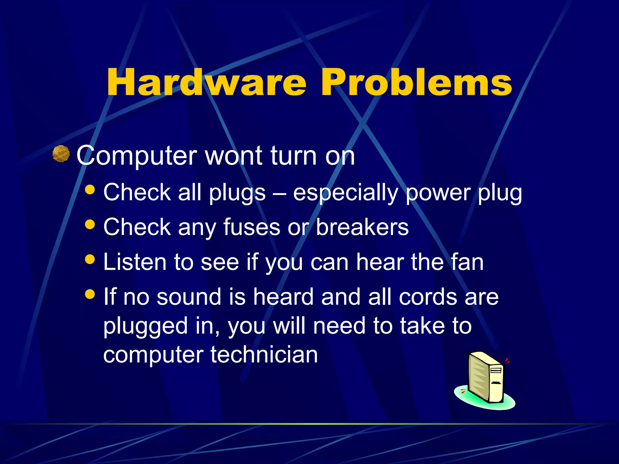 Hardware Problems
Computer wont turn on
 Check   all plugs – especially power plug
 Check any fuses or breakers

 Listen to see if you can hear the fan

 If no sound is heard and all cords are
  plugged in, you will need to take to
  computer technician
 
