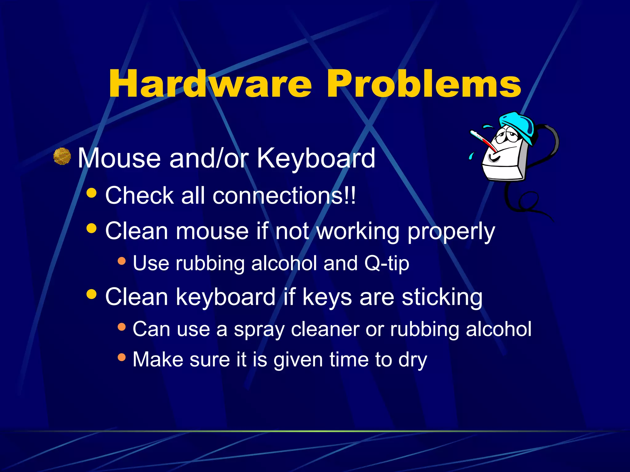 Hardware Problems
Mouse and/or Keyboard
 Check all connections!!
 Clean mouse if not working properly
   Use   rubbing alcohol and Q-tip
 Clean   keyboard if keys are sticking
   Canuse a spray cleaner or rubbing alcohol
   Make sure it is given time to dry
 