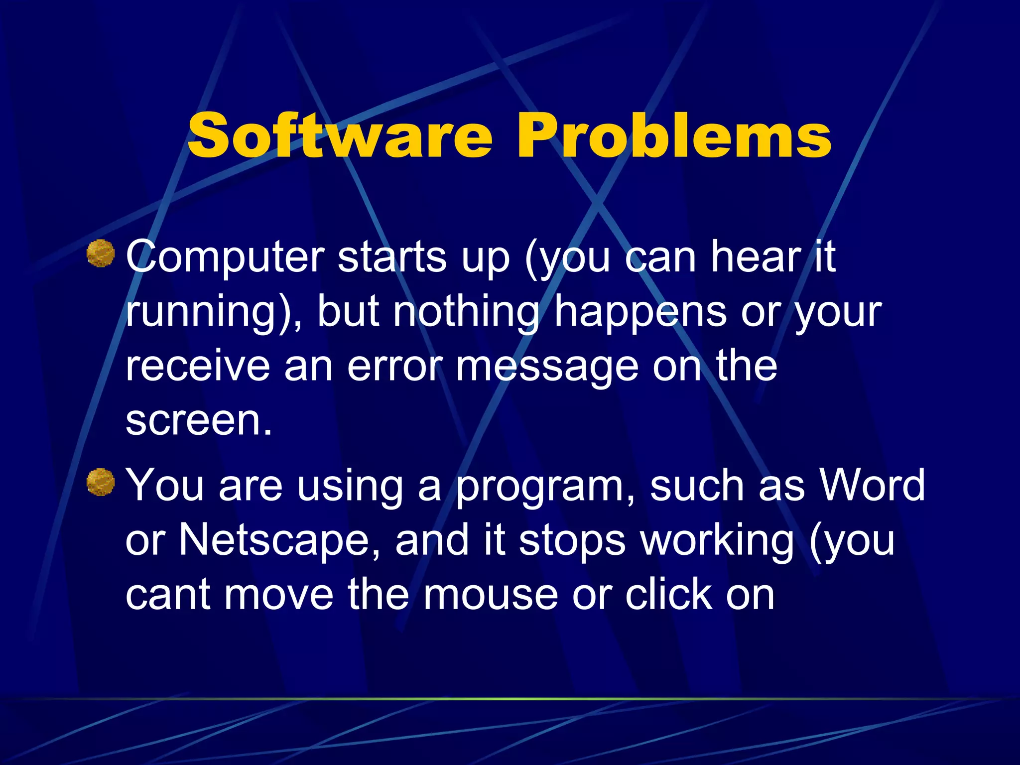 Software Problems
Computer starts up (you can hear it
running), but nothing happens or your
receive an error message on the
screen.
You are using a program, such as Word
or Netscape, and it stops working (you
cant move the mouse or click on
 