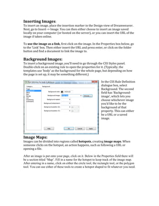 Inserting	
  Images:	
  	
  
To	
  insert	
  an	
  image,	
  place	
  the	
  insertion	
  marker	
  in	
  the	
  Design	
  view	
  of	
  Dreamweaver.	
  
Next,	
  go	
  to	
  Insert	
  -­‐>	
  Image.	
  You	
  can	
  then	
  either	
  choose	
  to	
  insert	
  an	
  image	
  saved	
  
locally	
  on	
  your	
  computer	
  (or	
  hosted	
  on	
  the	
  server),	
  or	
  you	
  can	
  insert	
  the	
  URL	
  of	
  the	
  
image	
  if	
  taken	
  online.	
  	
  
	
  
To	
  use	
  the	
  image	
  as	
  a	
  link,	
  first	
  click	
  on	
  the	
  image.	
  In	
  the	
  Properties	
  box	
  below,	
  go	
  
to	
  the	
  ‘Link’	
  box.	
  Then	
  either	
  insert	
  the	
  URL	
  and	
  press	
  enter,	
  or	
  click	
  on	
  the	
  folder	
  
button	
  and	
  find	
  a	
  document	
  to	
  link	
  the	
  image	
  to.	
  	
  
	
  
Background	
  Images:	
  	
  
To	
  insert	
  a	
  background	
  image,	
  you’ll	
  need	
  to	
  go	
  through	
  the	
  CSS	
  Styles	
  panel.	
  
Double-­‐click	
  on	
  an	
  existing	
  rule	
  to	
  open	
  the	
  properties	
  for	
  it.	
  (Typically,	
  the	
  
templates	
  use	
  ‘body’	
  as	
  the	
  background	
  for	
  the	
  whole	
  page,	
  but	
  depending	
  on	
  how	
  
the	
  page	
  is	
  set	
  up,	
  it	
  may	
  be	
  something	
  different.)	
  	
  
	
  
In	
  the	
  CSS	
  Rule	
  Definition	
  
dialogue	
  box,	
  select	
  
Background.	
  The	
  second	
  
field	
  has	
  ‘Background-­‐
image’,	
  which	
  lets	
  you	
  
choose	
  whichever	
  image	
  
you’d	
  like	
  to	
  be	
  the	
  
background	
  of	
  that	
  
property.	
  This	
  can	
  either	
  
be	
  a	
  URL	
  or	
  a	
  saved	
  
image.	
  
	
  
	
  
	
  
	
  
Image	
  Maps:	
  	
  
Images	
  can	
  be	
  divided	
  into	
  regions	
  called	
  hotspots,	
  creating	
  image	
  maps.	
  When	
  
someone	
  clicks	
  on	
  the	
  hotspot,	
  an	
  action	
  happens,	
  such	
  as	
  following	
  a	
  URL	
  or	
  
opening	
  a	
  file.	
  	
  
	
  
After an image is put onto your page, click on it. Below in the Properties field there will
be a section titled ‘Map’. Fill in a name for the hotspot to keep track of the image map.
After entering in a name, click on either the circle tool, the rectangle tool, or the polygon
tool. You can use either of these tools to create a hotspot shaped to fit whatever you need.
 