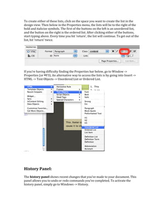 To	
  create	
  either	
  of	
  these	
  lists,	
  click	
  on	
  the	
  space	
  you	
  want	
  to	
  create	
  the	
  list	
  in	
  the	
  
design	
  view.	
  Then	
  below	
  in	
  the	
  Properties	
  menu,	
  the	
  lists	
  will	
  be	
  to	
  the	
  right	
  of	
  the	
  
bold	
  and	
  italicize	
  symbols.	
  The	
  first	
  of	
  the	
  buttons	
  on	
  the	
  left	
  is	
  an	
  unordered	
  list,	
  
and	
  the	
  button	
  on	
  the	
  right	
  is	
  the	
  ordered	
  list.	
  After	
  clicking	
  either	
  of	
  the	
  buttons,	
  
start	
  typing	
  above.	
  Every	
  time	
  you	
  hit	
  ‘return’,	
  the	
  list	
  will	
  continue.	
  To	
  get	
  out	
  of	
  the	
  
list,	
  hit	
  ‘return’	
  twice.	
  	
  
	
  
	
  
	
  
If	
  you’re	
  having	
  difficulty	
  finding	
  the	
  Properties	
  bar	
  below,	
  go	
  to	
  Window	
  -­‐>	
  
Properties	
  (or	
  ⌘F3).	
  An	
  alternative	
  way	
  to	
  access	
  the	
  lists	
  is	
  by	
  going	
  into	
  Insert	
  -­‐>	
  
HTML	
  -­‐>	
  Text	
  Objects	
  -­‐>	
  Unordered	
  List	
  or	
  Ordered	
  List.	
  	
  
	
  
	
  
	
  
	
  
	
  
History	
  Panel:	
  	
  
	
  
The	
  history	
  panel	
  shows	
  recent	
  changes	
  that	
  you’ve	
  made	
  to	
  your	
  document.	
  This	
  
panel	
  allows	
  you	
  to	
  undo	
  or	
  redo	
  commands	
  you’ve	
  completed.	
  To	
  activate	
  the	
  
history	
  panel,	
  simply	
  go	
  to	
  Windows	
  -­‐>	
  History.	
  	
  
	
  
 