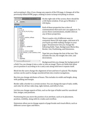 and	
  accepting	
  it.	
  Also,	
  if	
  you	
  change	
  any	
  aspects	
  of	
  the	
  CSS	
  page,	
  it	
  changes	
  all	
  of	
  the	
  
previously	
  linked	
  HTML	
  pages,	
  making	
  it	
  easier	
  to	
  keep	
  everything	
  in	
  unison.	
  	
  	
  
	
   	
  
On	
  the	
  right	
  side	
  of	
  the	
  screen,	
  there	
  should	
  be	
  
a	
  CSS	
  Styles	
  window.	
  If	
  not,	
  go	
  to	
  Window	
  -­‐>	
  
CSS	
  Styles.	
  	
  
	
  
Each	
  of	
  these	
  properties	
  has	
  a	
  slew	
  of	
  
customizations	
  that	
  each	
  user	
  can	
  apply	
  to	
  it.	
  To	
  
access	
  these	
  customizations,	
  double-­‐click	
  on	
  
any	
  of	
  these	
  properties.	
  	
  
	
  
There	
  is	
  quite	
  a	
  lot	
  of	
  different	
  ways	
  to	
  
customize	
  these	
  CSS	
  style	
  pages,	
  and	
  most	
  of	
  it	
  
you’ll	
  pick	
  up	
  while	
  making	
  changes	
  to	
  your	
  
pages.	
  Dreamweaver	
  lets	
  you	
  change	
  the	
  
following	
  fields:	
  Type,	
  Background,	
  Block,	
  Box,	
  
Border,	
  List,	
  Positioning,	
  and	
  Extensions.	
  	
  
	
  
Type	
  lets	
  you	
  change	
  the	
  font	
  of	
  the	
  text.	
  This	
  
includes	
  the	
  size,	
  the	
  weight,	
  the	
  color,	
  and	
  
decorations.	
  	
  
	
  
Background	
  lets	
  you	
  change	
  the	
  background	
  of	
  
a	
  field.	
  You	
  can	
  change	
  it	
  into	
  a	
  color	
  or	
  into	
  an	
  image.	
  There	
  are	
  fields	
  that	
  allow	
  
you	
  to	
  position	
  it	
  according	
  to	
  its	
  x	
  and	
  y-­‐axis	
  along	
  with	
  how	
  it	
  repeats	
  itself.	
  	
  
	
  
Block	
  lets	
  the	
  users	
  change	
  the	
  alignment	
  of	
  text	
  and	
  how	
  it’s	
  placed.	
  The	
  display	
  
section	
  can	
  be	
  used	
  to	
  change	
  unordered	
  lists	
  into	
  creative	
  navigations.	
  	
  
	
  
Box	
  lets	
  you	
  change	
  attributes	
  of	
  boxes.	
  This	
  includes	
  its	
  width	
  and	
  height,	
  along	
  
with	
  padding	
  and	
  margin.	
  	
  
	
  
Border	
  adds	
  a	
  border	
  to	
  a	
  certain	
  section.	
  You	
  can	
  change	
  the	
  type	
  of	
  style,	
  width,	
  
and	
  color	
  for	
  all	
  four	
  sides	
  (top,	
  right,	
  bottom,	
  and	
  left)	
  of	
  a	
  box.	
  	
  
	
  
List	
  lets	
  you	
  change	
  aspects	
  of	
  lists,	
  such	
  as	
  the	
  type	
  of	
  bullet	
  used	
  for	
  unordered	
  
lists,	
  images,	
  and	
  positions.	
  	
  
	
  
Positioning	
  lets	
  you	
  move	
  the	
  position	
  of	
  an	
  attribute,	
  such	
  as	
  its	
  placement,	
  
position,	
  visibility,	
  along	
  with	
  its	
  z-­‐index	
  and	
  overflow.	
  
	
  
Extensions	
  allow	
  you	
  to	
  change	
  aspects	
  of	
  page	
  breaks	
  and	
  visual	
  effects,	
  such	
  as	
  
different	
  cursor	
  types	
  and	
  filters.	
  
 
