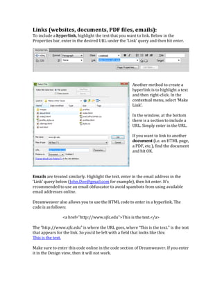 Links	
  (websites,	
  documents,	
  PDF	
  files,	
  emails):	
  	
  
To	
  include	
  a	
  hyperlink,	
  highlight	
  the	
  text	
  that	
  you	
  want	
  to	
  link.	
  Below	
  in	
  the	
  
Properties	
  bar,	
  enter	
  in	
  the	
  desired	
  URL	
  under	
  the	
  ‘Link’	
  query	
  and	
  then	
  hit	
  enter.	
  	
  
	
  
	
  
	
  
	
  
Another	
  method	
  to	
  create	
  a	
  
hyperlink	
  is	
  to	
  highlight	
  a	
  text	
  
and	
  then	
  right-­‐click.	
  In	
  the	
  
contextual	
  menu,	
  select	
  ‘Make	
  
Link’.	
  	
  
	
  
In	
  the	
  window,	
  at	
  the	
  bottom	
  
there	
  is	
  a	
  section	
  to	
  include	
  a	
  
URL.	
  Simply	
  enter	
  in	
  the	
  URL.	
  	
  
	
  
If	
  you	
  want	
  to	
  link	
  to	
  another	
  
document	
  (i.e.	
  an	
  HTML	
  page,	
  
a	
  PDF,	
  etc.),	
  find	
  the	
  document	
  
and	
  hit	
  OK.	
  	
  
	
  
	
  
	
  
	
  
Emails	
  are	
  treated	
  similarly.	
  Highlight	
  the	
  text,	
  enter	
  in	
  the	
  email	
  address	
  in	
  the	
  
‘Link’	
  query	
  below	
  (John.Doe@gmail.com	
  for	
  example),	
  then	
  hit	
  enter.	
  It’s	
  
recommended	
  to	
  use	
  an	
  email	
  obfuscator	
  to	
  avoid	
  spambots	
  from	
  using	
  available	
  
email	
  addresses	
  online.	
  	
  
	
  
Dreamweaver	
  also	
  allows	
  you	
  to	
  use	
  the	
  HTML	
  code	
  to	
  enter	
  in	
  a	
  hyperlink.	
  The	
  
code	
  is	
  as	
  follows:	
  	
  
	
  
<a	
  href="http://www.sjfc.edu">This	
  is	
  the	
  text.</a>	
  
	
  
The	
  “http://www.sjfc.edu”	
  is	
  where	
  the	
  URL	
  goes,	
  where	
  ‘This	
  is	
  the	
  text.”	
  is	
  the	
  text	
  
that	
  appears	
  for	
  the	
  link.	
  So	
  you’d	
  be	
  left	
  with	
  a	
  field	
  that	
  looks	
  like	
  this:	
  	
  
This	
  is	
  the	
  text.	
  	
  
	
  
Make	
  sure	
  to	
  enter	
  this	
  code	
  online	
  in	
  the	
  code	
  section	
  of	
  Dreamweaver.	
  If	
  you	
  enter	
  
it	
  in	
  the	
  Design	
  view,	
  then	
  it	
  will	
  not	
  work.	
  	
  
 