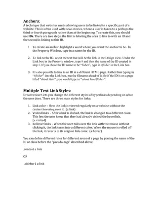 Anchors:	
  	
  
A	
  technique	
  that	
  websites	
  use	
  is	
  allowing	
  users	
  to	
  be	
  linked	
  to	
  a	
  specific	
  part	
  of	
  a	
  
website.	
  This	
  is	
  often	
  used	
  with	
  news	
  stories,	
  where	
  a	
  user	
  is	
  taken	
  to	
  a	
  perhaps	
  the	
  
third	
  or	
  fourth	
  paragraph	
  rather	
  than	
  at	
  the	
  beginning.	
  To	
  create	
  this,	
  you	
  should	
  
use	
  IDs.	
  There	
  are	
  two	
  steps,	
  the	
  first	
  is	
  labeling	
  the	
  area	
  to	
  link	
  to	
  with	
  an	
  ID	
  and	
  
the	
  second	
  is	
  linking	
  to	
  this	
  ID.	
  	
  
	
  
1. To	
  create	
  an	
  anchor,	
  highlight	
  a	
  word	
  where	
  you	
  want	
  the	
  anchor	
  to	
  be.	
  	
  In	
  
the	
  Property	
  Window,	
  type	
  in	
  a	
  name	
  for	
  the	
  ID.	
  
2. To link to the ID, select the text that will be the link in the Design view. Under the
Link box in the Property window, type # and then the name of the ID created in
step 1. If you chose the ID name to be “fisher”, type in #fisher in the Link box.
3. It’s also possible to link to an ID in a different HTML page. Rather than typing in
“#fisher” into the Link box, put the filename ahead of it. So if the ID is on a page
titled “about.html”, you would type in “about.html#fisher”.
	
  
Multiple	
  Text	
  Link	
  Styles:	
  	
  
Dreamweaver	
  lets	
  you	
  change	
  the	
  different	
  styles	
  of	
  hyperlinks	
  depending	
  on	
  what	
  
the	
  user	
  does.	
  There	
  are	
  three	
  main	
  styles	
  for	
  links:	
  	
  
	
  
1. Link	
  color	
  –	
  How	
  the	
  link	
  is	
  viewed	
  regularly	
  on	
  a	
  website	
  without	
  the	
  
cruiser	
  hovering	
  over	
  it.	
  	
  (a:link)	
  
2. Visited	
  links	
  –	
  After	
  a	
  link	
  is	
  clicked,	
  the	
  link	
  is	
  changed	
  to	
  a	
  different	
  color.	
  
This	
  lets	
  the	
  user	
  know	
  that	
  they	
  had	
  already	
  visited	
  the	
  hyperlink.	
  
(a:visited)	
  
3. Rollover	
  links	
  –	
  When	
  the	
  user	
  rolls	
  over	
  the	
  link	
  with	
  the	
  mouse	
  without	
  
clicking	
  it,	
  the	
  link	
  turns	
  into	
  a	
  different	
  color.	
  When	
  the	
  mouse	
  is	
  rolled	
  off	
  
the	
  link,	
  it	
  reverts	
  to	
  its	
  original	
  link	
  color.	
  	
  (a:hover)	
  
	
  
You	
  can	
  define	
  different	
  rules	
  for	
  different	
  areas	
  of	
  a	
  page	
  by	
  placing	
  the	
  name	
  of	
  the	
  
ID	
  or	
  class	
  before	
  the	
  “pseudo-­‐tags”	
  described	
  above:	
  
	
  
.content	
  a:link	
  	
  
	
  
OR	
  
	
  
	
  .sidebar1	
  a:link	
  
	
  
	
  
	
  
	
  
	
  
 