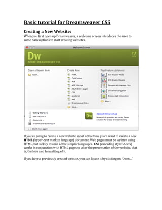 Basic	
  tutorial	
  for	
  Dreamweaver	
  CS5	
  
	
  
Creating	
  a	
  New	
  Website:	
  	
  
When	
  you	
  first	
  open	
  up	
  Dreamweaver,	
  a	
  welcome	
  screen	
  introduces	
  the	
  user	
  to	
  
some	
  basic	
  options	
  to	
  start	
  creating	
  websites.	
  	
  
	
  
	
  
	
  
If	
  you’re	
  going	
  to	
  create	
  a	
  new	
  website,	
  most	
  of	
  the	
  time	
  you’ll	
  want	
  to	
  create	
  a	
  new	
  
HTML	
  (hyper-­‐text	
  markup	
  language)	
  document.	
  Web	
  pages	
  must	
  be	
  written	
  using	
  
HTML,	
  but	
  luckily	
  it’s	
  one	
  of	
  the	
  simpler	
  languages.	
  	
  CSS	
  (cascading	
  style	
  sheets)	
  
works	
  in	
  conjunction	
  with	
  HTML	
  pages	
  to	
  alter	
  the	
  presentation	
  of	
  the	
  website,	
  that	
  
is,	
  the	
  look	
  and	
  formatting	
  of	
  it.	
  	
  
	
  
If	
  you	
  have	
  a	
  previously	
  created	
  website,	
  you	
  can	
  locate	
  it	
  by	
  clicking	
  on	
  ‘Open…’	
  	
  
	
  
 