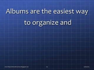 Albums are the easiest way
to organize and
2015 http://cherrylinramos.blogspot.no/ 122 2/26/2015
 