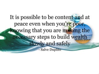 It is possible to be content and at
peace even when you’re poor,
knowing that you are making the
necessary steps to build wealth
slowly and safely
- Salve Duplito
 