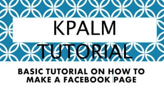 BASIC TUTORIAL ON HOW TO
MAKE A FACEBOOK PAGE
KPALM
TUTORIAL
 