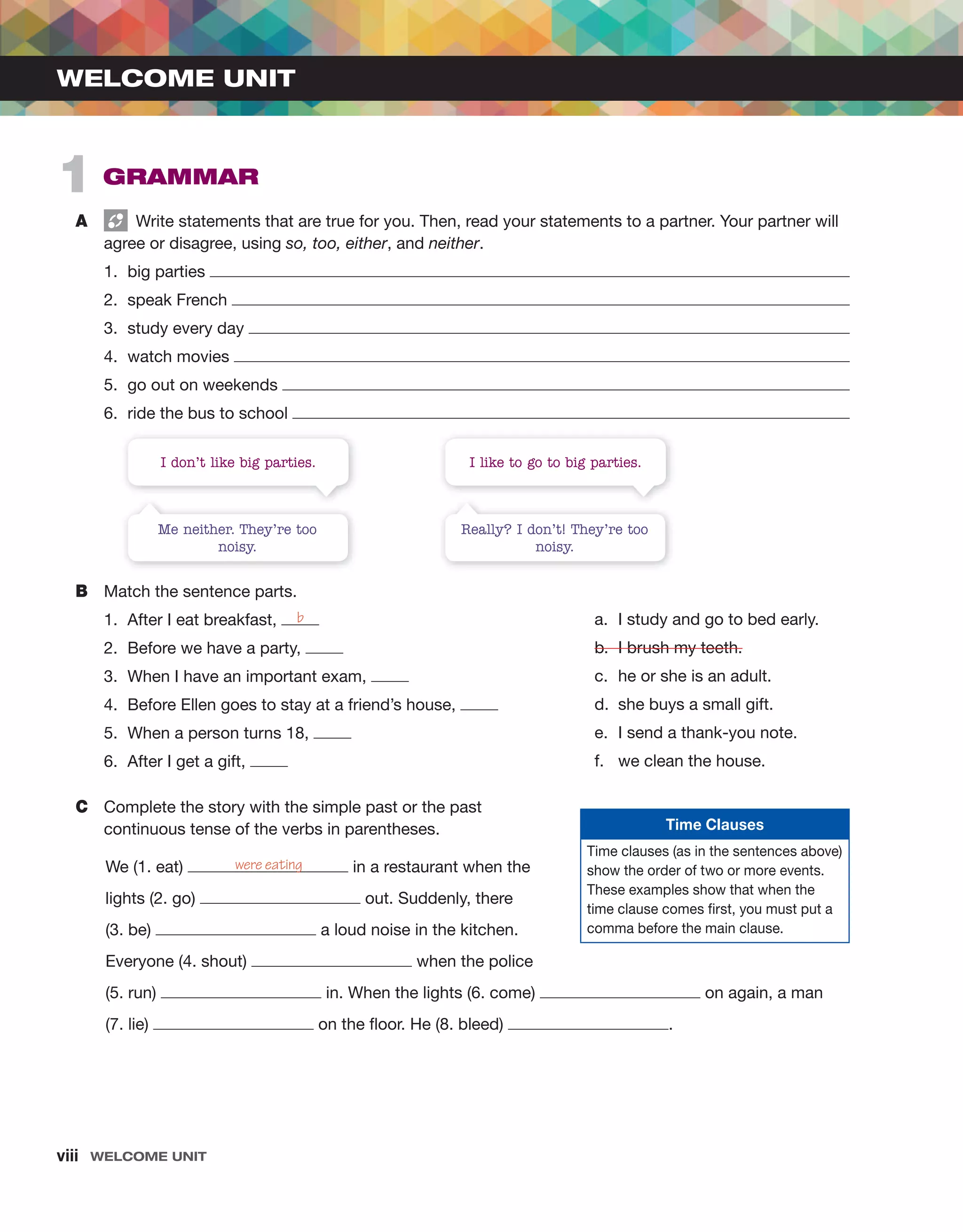viii Welcome unit
A Write statements that are true for you. Then, read your statements to a partner. Your partner will
agree or disagree, using so, too, either, and neither.
1. big parties
2. speak French
3. study every day
4. watch movies
5. go out on weekends
6. ride the bus to school
B Match the sentence parts.
1. After I eat breakfast,
2. Before we have a party,
3. When I have an important exam,
4. Before Ellen goes to stay at a friend’s house,
5. When a person turns 18,
6. After I get a gift,
C Complete the story with the simple past or the past
continuous tense of the verbs in parentheses.
We (1. eat) in a restaurant when the
lights (2. go) out. Suddenly, there
(3. be) a loud noise in the kitchen.
Everyone (4. shout) when the police
(5. run) in. When the lights (6. come) on again, a man
(7. lie) on the floor. He (8. bleed) .
b
were eating
1 grammar
WELCOME UNIT
Me neither. They’re too
noisy.
Really? I don’t! They’re too
noisy.
I don’t like big parties. I like to go to big parties.
Time Clauses
Time clauses (as in the sentences above)
show the order of two or more events.
These examples show that when the
time clause comes first, you must put a
comma before the main clause.
a. I study and go to bed early.
b. I brush my teeth.
c. he or she is an adult.
d. she buys a small gift.
e. I send a thank-you note.
f. we clean the house.
 